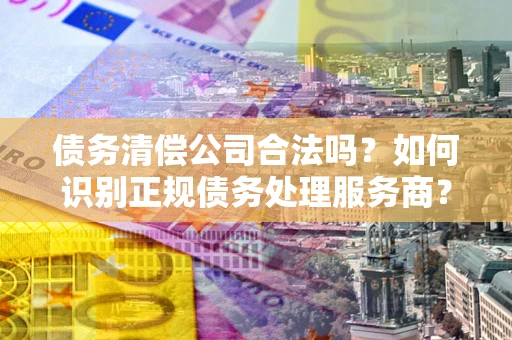 北京债务清偿公司合法吗？如何识别正规债务处理服务商？