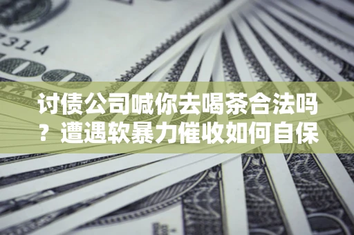 北京讨债公司喊你去喝茶合法吗？遭遇软暴力催收如何自保？