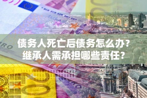 北京债务人死亡后债务怎么办？继承人需承担哪些责任？