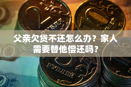 北京父亲欠贷不还怎么办？家人需要替他偿还吗？